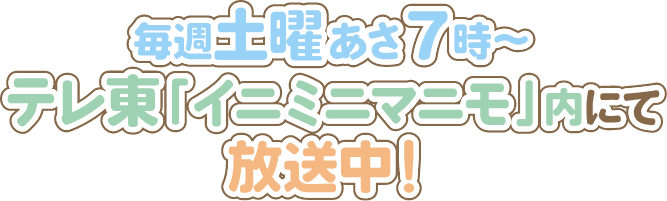 毎週土曜あさ7時～テレ東「イニミニマニモ」内にて放送中！